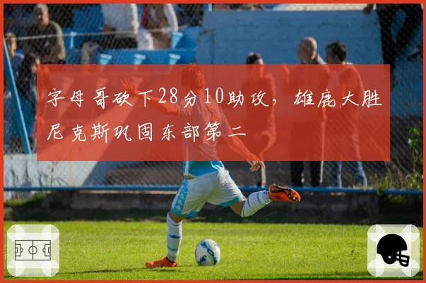 字母哥砍下28分10助攻,雄鹿大胜尼克斯巩固东部第二