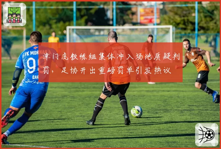 津门虎教练组集体冲入场地质疑判罚，足协开出重磅罚单引发热议