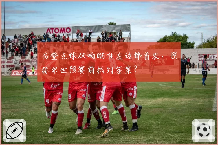 戈登点球双响瞄准左边锋首发,图赫尔世预赛前找到答案?