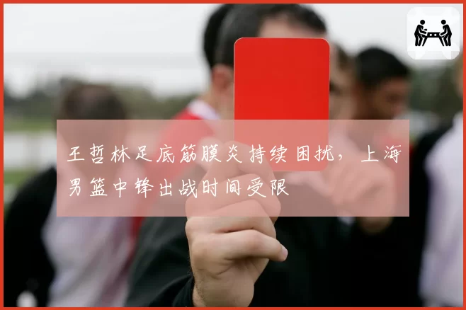 王哲林足底筋膜炎持续困扰,上海男篮中锋出战时间受限