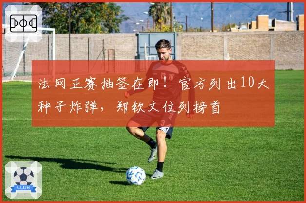 法网正赛抽签在即！官方列出10大种子炸弹，郑钦文位列榜首