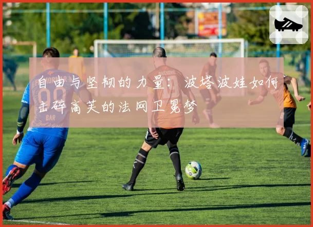 自由与坚韧的力量：波塔波娃如何击碎高芙的法网卫冕梦