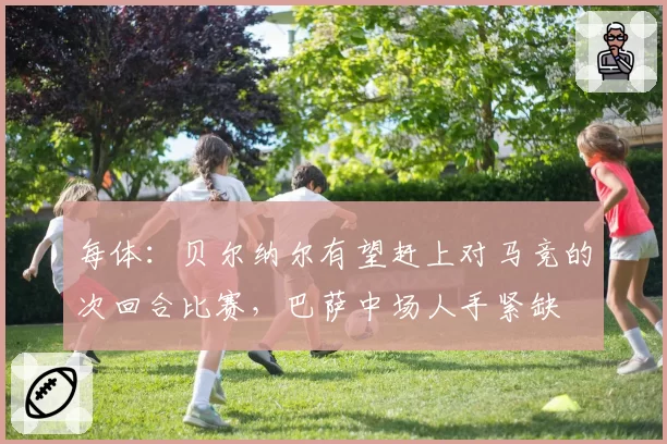 每体：贝尔纳尔有望赶上对马竞的次回合比赛，巴萨中场人手紧缺