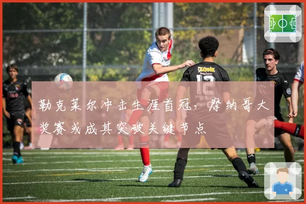 勒克莱尔冲击生涯首冠,摩纳哥大奖赛或成其突破关键节点