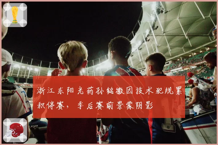 浙江东阳光药孙铭徽因技术犯规累积停赛,季后赛前景蒙阴影