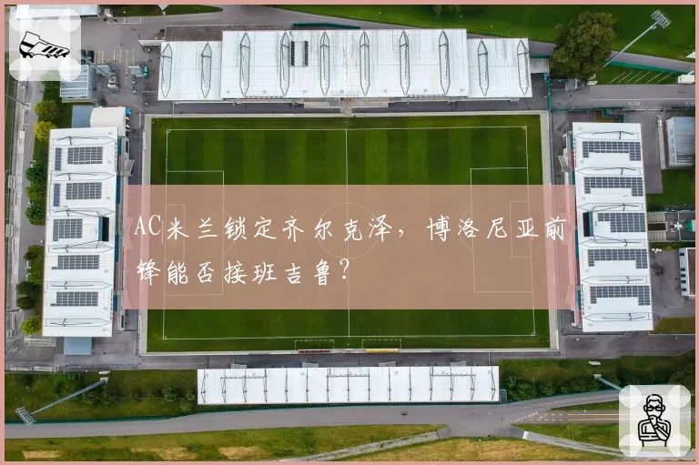 AC米兰锁定齐尔克泽，博洛尼亚前锋能否接班吉鲁？