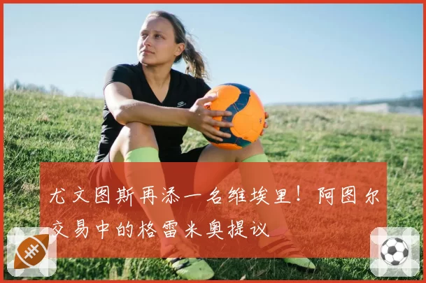 尤文图斯再添一名维埃里!阿图尔交易中的格雷米奥提议