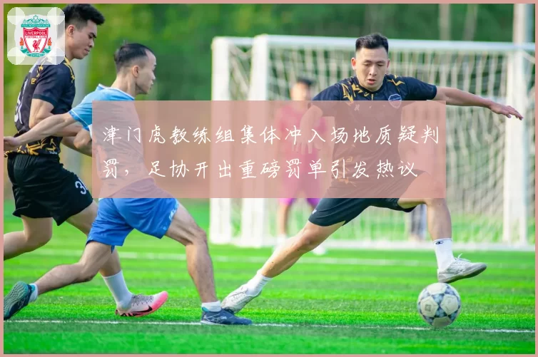 津门虎教练组集体冲入场地质疑判罚,足协开出重磅罚单引发热议
