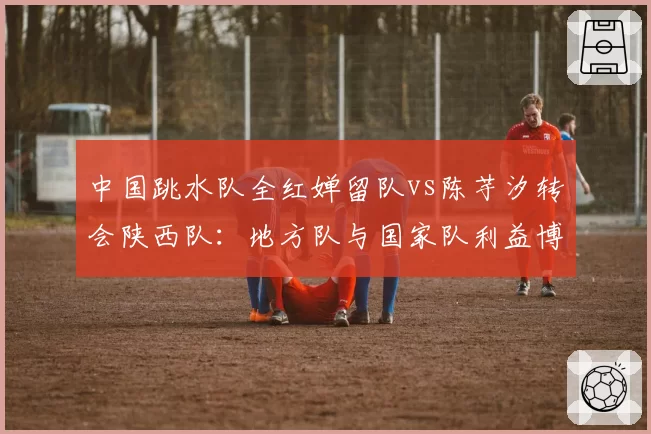 中国跳水队全红婵留队vs陈芋汐转会陕西队:地方队与国家队利益博弈