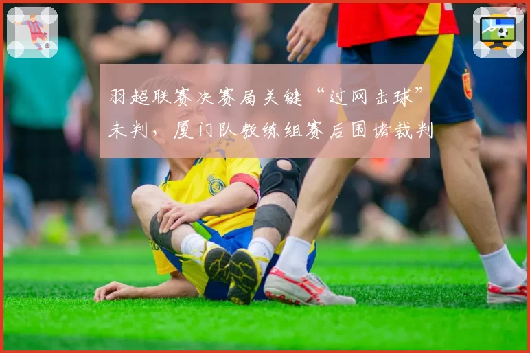 羽超联赛决赛局关键“过网击球”未判,厦门队教练组赛后围堵裁判讨说法