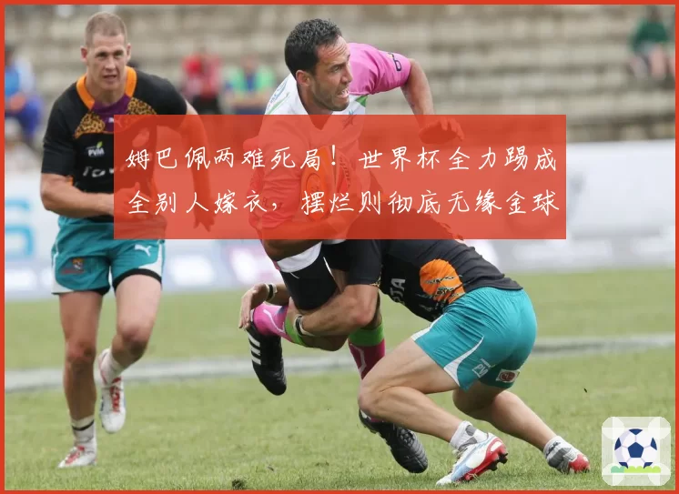 姆巴佩两难死局!世界杯全力踢成全别人嫁衣,摆烂则彻底无缘金球