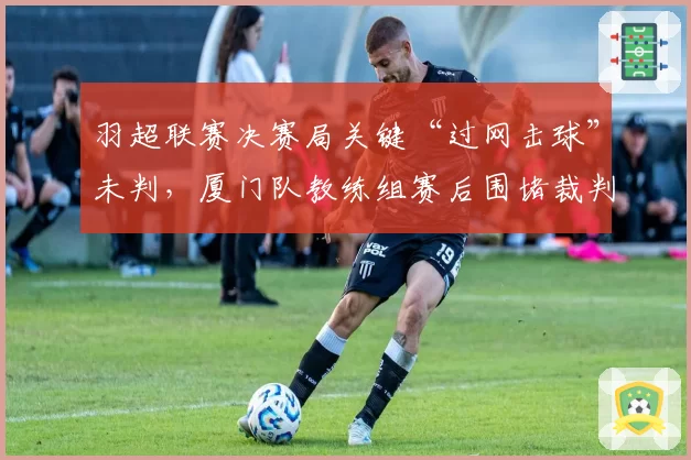 羽超联赛决赛局关键“过网击球”未判,厦门队教练组赛后围堵裁判讨说法