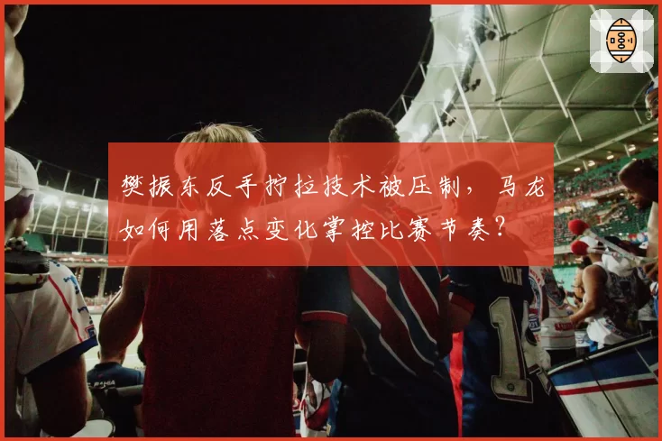 樊振东反手拧拉技术被压制,马龙如何用落点变化掌控比赛节奏?