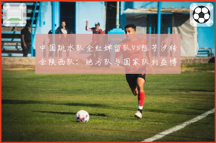 中国跳水队全红婵留队vs陈芋汐转会陕西队：地方队与国家队利益博弈
