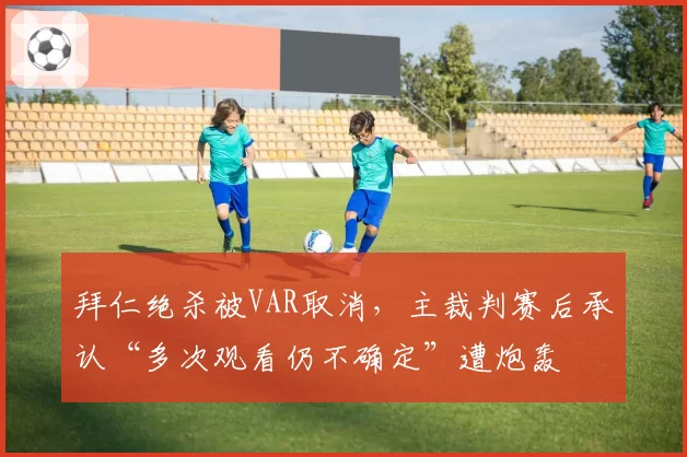 拜仁绝杀被VAR取消,主裁判赛后承认“多次观看仍不确定”遭炮轰