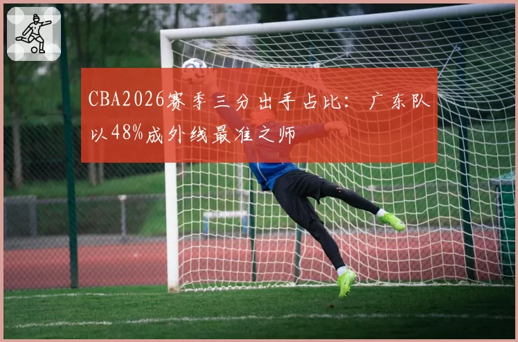 CBA2026赛季三分出手占比:广东队以48%成外线最准之师