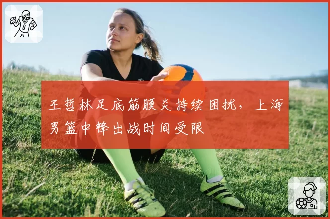 王哲林足底筋膜炎持续困扰,上海男篮中锋出战时间受限