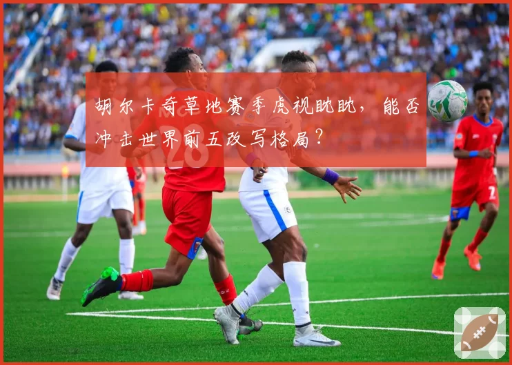 胡尔卡奇草地赛季虎视眈眈，能否冲击世界前五改写格局？