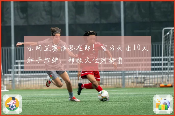 法网正赛抽签在即!官方列出10大种子炸弹,郑钦文位列榜首