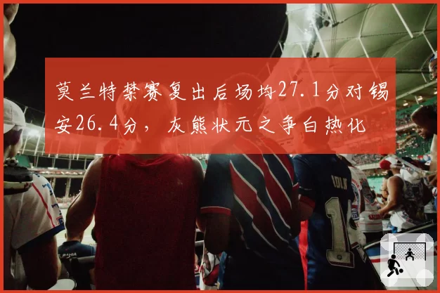 莫兰特禁赛复出后场均27.1分对锡安26.4分，灰熊状元之争白热化