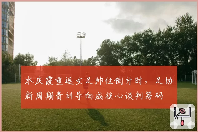 水庆霞重返女足帅位倒计时,足协新周期青训导向成核心谈判筹码