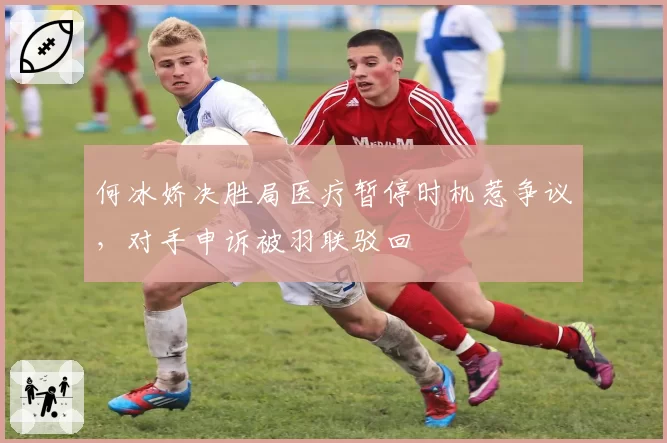 何冰娇决胜局医疗暂停时机惹争议,对手申诉被羽联驳回