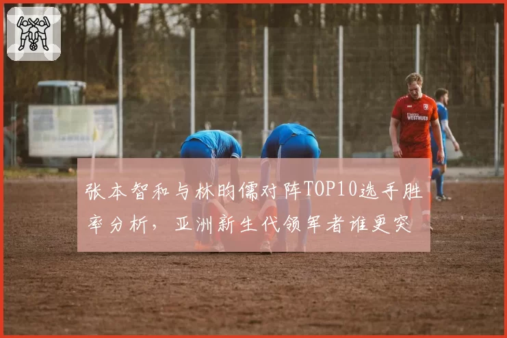 张本智和与林昀儒对阵TOP10选手胜率分析,亚洲新生代领军者谁更突出?