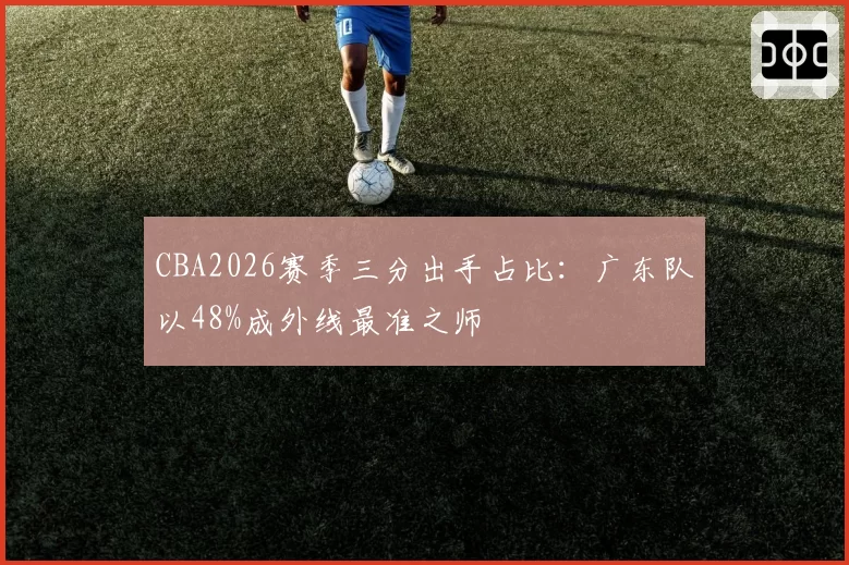 CBA2026赛季三分出手占比:广东队以48%成外线最准之师