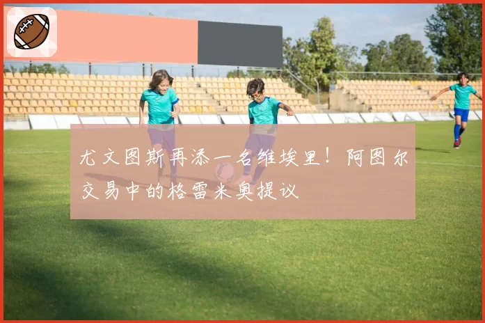 尤文图斯再添一名维埃里!阿图尔交易中的格雷米奥提议