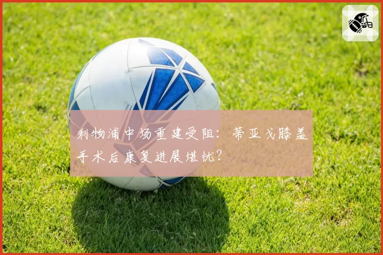 利物浦中场重建受阻：蒂亚戈膝盖手术后康复进展堪忧？