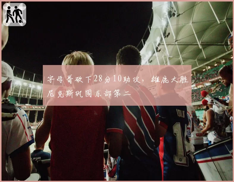 字母哥砍下28分10助攻,雄鹿大胜尼克斯巩固东部第二