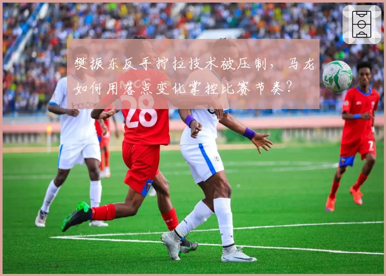 樊振东反手拧拉技术被压制,马龙如何用落点变化掌控比赛节奏?