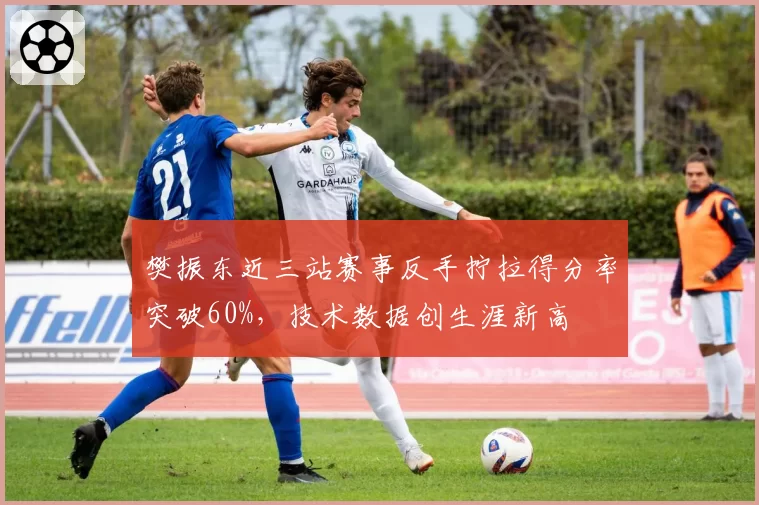 樊振东近三站赛事反手拧拉得分率突破60%，技术数据创生涯新高