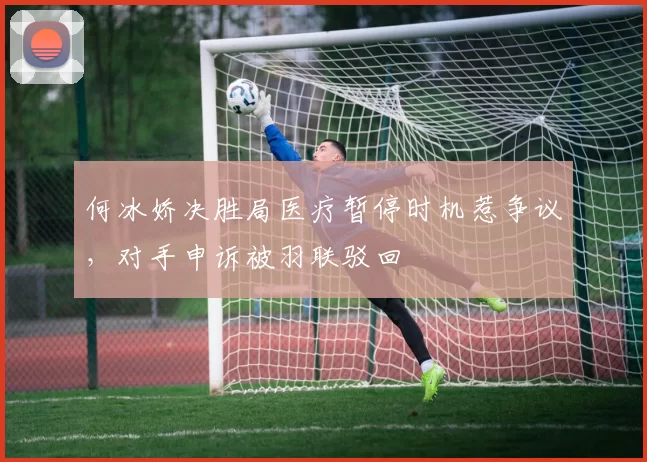 何冰娇决胜局医疗暂停时机惹争议,对手申诉被羽联驳回